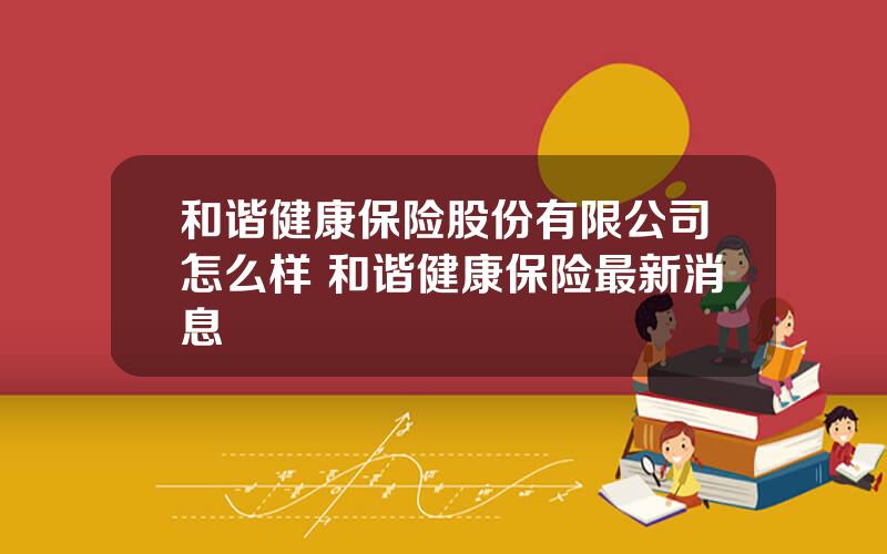 和谐健康保险股份有限公司怎么样 和谐健康保险最新消息